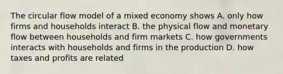 The circular flow model of a mixed economy shows A. only how firms and households interact B. the physical flow and monetary flow between households and firm markets C. how governments interacts with households and firms in the production D. how taxes and profits are related