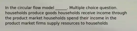 In the circular flow model ______. Multiple choice question. households produce goods households receive income through the product market households spend their income in the product market firms supply resources to households