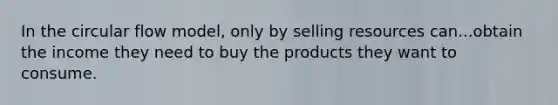 In the circular flow model, only by selling resources can...obtain the income they need to buy the products they want to consume.