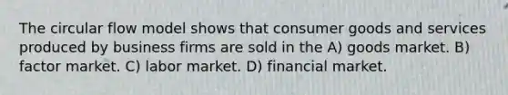 The circular flow model shows that consumer goods and services produced by business firms are sold in the A) goods market. B) factor market. C) labor market. D) financial market.