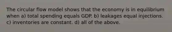 The circular flow model shows that the economy is in equilibrium when a) total spending equals GDP. b) leakages equal injections. c) inventories are constant. d) all of the above.