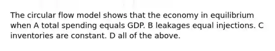 The circular flow model shows that the economy in equilibrium when A total spending equals GDP. B leakages equal injections. C inventories are constant. D all of the above.