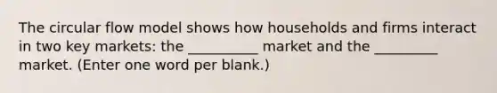 The circular flow model shows how households and firms interact in two key markets: the __________ market and the _________ market. (Enter one word per blank.)