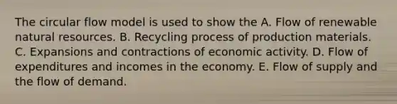 The circular flow model is used to show the A. Flow of renewable natural resources. B. Recycling process of production materials. C. Expansions and contractions of economic activity. D. Flow of expenditures and incomes in the economy. E. Flow of supply and the flow of demand.