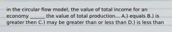 in the circular flow model, the value of total income for an economy ______ the value of total production... A.) equals B.) is greater then C.) may be greater than or less than D.) is less than