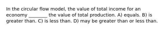 In the circular flow model, the value of total income for an economy ________ the value of total production. A) equals. B) is greater than. C) is less than. D) may be greater than or less than.