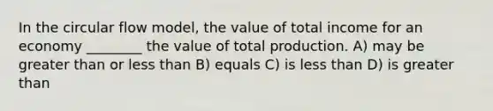 In the circular flow model, the value of total income for an economy ________ the value of total production. A) may be greater than or less than B) equals C) is less than D) is greater than