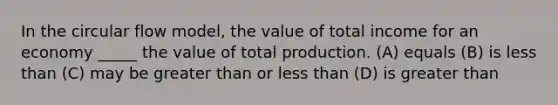 In the circular flow model, the value of total income for an economy _____ the value of total production. (A) equals (B) is less than (C) may be greater than or less than (D) is greater than