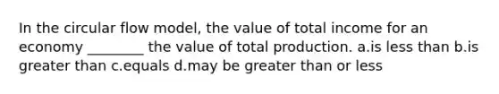 In the circular flow model, the value of total income for an economy ________ the value of total production. a.is less than b.is greater than c.equals d.may be greater than or less