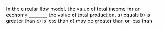 In the circular flow model, the value of total income for an economy ________ the value of total production. a) equals b) is greater than c) is less than d) may be greater than or less than