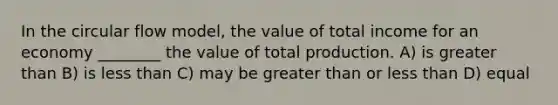 In the circular flow model, the value of total income for an economy ________ the value of total production. A) is greater than B) is less than C) may be greater than or less than D) equal