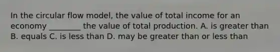 In the circular flow model, the value of total income for an economy ________ the value of total production. A. is greater than B. equals C. is less than D. may be greater than or less than