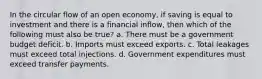 In the circular flow of an open economy, if saving is equal to investment and there is a financial inflow, then which of the following must also be true? a. There must be a government budget deficit. b. Imports must exceed exports. c. Total leakages must exceed total injections. d. Government expenditures must exceed transfer payments.