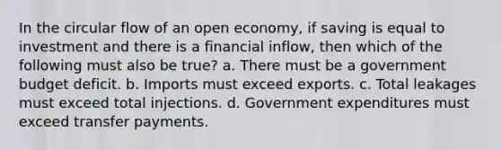 In the circular flow of an open economy, if saving is equal to investment and there is a financial inflow, then which of the following must also be true? a. There must be a government budget deficit. b. Imports must exceed exports. c. Total leakages must exceed total injections. d. Government expenditures must exceed transfer payments.