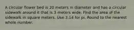 A circular flower bed is 20 meters in diameter and has a circular sidewalk around it that is 3 meters wide. Find the area of the sidewalk in square meters. Use 3.14 for pi. Round to the nearest whole number.