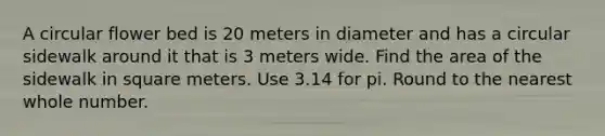 A circular flower bed is 20 meters in diameter and has a circular sidewalk around it that is 3 meters wide. Find the area of the sidewalk in square meters. Use 3.14 for pi. Round to the nearest whole number.