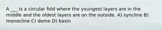 A ___ is a circular fold where the youngest layers are in the middle and the oldest layers are on the outside. A) syncline B) monocline C) dome D) basin