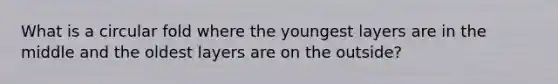 What is a circular fold where the youngest layers are in the middle and the oldest layers are on the outside?