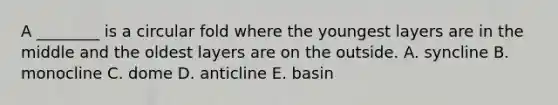 A ________ is a circular fold where the youngest layers are in the middle and the oldest layers are on the outside. A. syncline B. monocline C. dome D. anticline E. basin