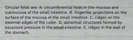 Circular folds are: A. circumferential folds in the mucosa and submucosa of the small intestine. B. fingerlike projections on the surface of the mucosa of the small intestine. C. ridges on the external edges of the colon. D, abnormal structures formed by excessive pressure in the small intestine. E. ridges in the wall of the stomach.