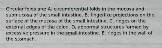 Circular folds are: A. circumferential folds in the mucosa and submucosa of the small intestine. B. fingerlike projections on the surface of the mucosa of the small intestine. C. ridges on the external edges of the colon. D, abnormal structures formed by excessive pressure in the small intestine. E. ridges in the wall of the stomach.