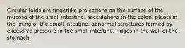 Circular folds are fingerlike projections on the surface of the mucosa of the small intestine. sacculations in the colon. pleats in the lining of the small intestine. abnormal structures formed by excessive pressure in the small intestine. ridges in the wall of the stomach.