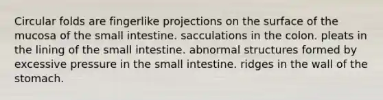 Circular folds are fingerlike projections on the surface of the mucosa of the small intestine. sacculations in the colon. pleats in the lining of the small intestine. abnormal structures formed by excessive pressure in the small intestine. ridges in the wall of the stomach.