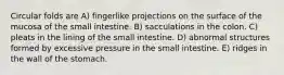 Circular folds are A) fingerlike projections on the surface of the mucosa of the small intestine. B) sacculations in the colon. C) pleats in the lining of the small intestine. D) abnormal structures formed by excessive pressure in the small intestine. E) ridges in the wall of the stomach.