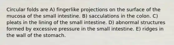 Circular folds are A) fingerlike projections on the surface of the mucosa of the small intestine. B) sacculations in the colon. C) pleats in the lining of the small intestine. D) abnormal structures formed by excessive pressure in the small intestine. E) ridges in the wall of the stomach.