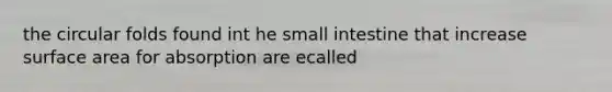 the circular folds found int he small intestine that increase surface area for absorption are ecalled