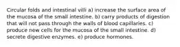 Circular folds and intestinal villi a) increase the surface area of the mucosa of the small intestine. b) carry products of digestion that will not pass through the walls of blood capillaries. c) produce new cells for the mucosa of the small intestine. d) secrete digestive enzymes. e) produce hormones.