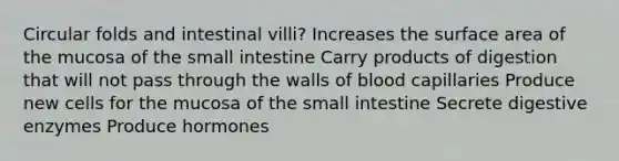 Circular folds and intestinal villi? Increases the surface area of the mucosa of the small intestine Carry products of digestion that will not pass through the walls of blood capillaries Produce new cells for the mucosa of the small intestine Secrete digestive enzymes Produce hormones