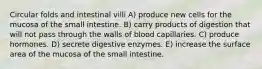 Circular folds and intestinal villi A) produce new cells for the mucosa of the small intestine. B) carry products of digestion that will not pass through the walls of blood capillaries. C) produce hormones. D) secrete digestive enzymes. E) increase the surface area of the mucosa of the small intestine.