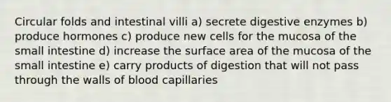 Circular folds and intestinal villi a) secrete digestive enzymes b) produce hormones c) produce new cells for the mucosa of the small intestine d) increase the surface area of the mucosa of the small intestine e) carry products of digestion that will not pass through the walls of blood capillaries