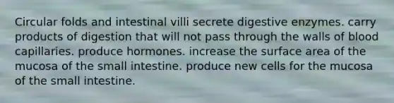 Circular folds and intestinal villi secrete digestive enzymes. carry products of digestion that will not pass through the walls of blood capillaries. produce hormones. increase the surface area of the mucosa of the small intestine. produce new cells for the mucosa of the small intestine.