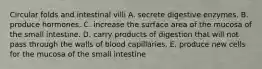 Circular folds and intestinal villi A. secrete digestive enzymes. B. produce hormones. C. increase the surface area of the mucosa of the small intestine. D. carry products of digestion that will not pass through the walls of blood capillaries. E. produce new cells for the mucosa of the small intestine