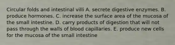 Circular folds and intestinal villi A. secrete digestive enzymes. B. produce hormones. C. increase the surface area of the mucosa of the small intestine. D. carry products of digestion that will not pass through the walls of blood capillaries. E. produce new cells for the mucosa of the small intestine