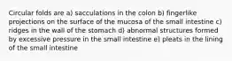 Circular folds are a) sacculations in the colon b) fingerlike projections on the surface of the mucosa of the small intestine c) ridges in the wall of the stomach d) abnormal structures formed by excessive pressure in the small intestine e) pleats in the lining of the small intestine