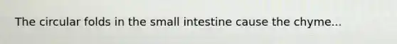 The circular folds in the small intestine cause the chyme...