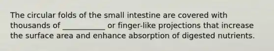 The circular folds of the small intestine are covered with thousands of ___________ or finger-like projections that increase the surface area and enhance absorption of digested nutrients.