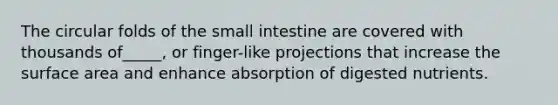 The circular folds of the small intestine are covered with thousands of_____, or finger-like projections that increase the surface area and enhance absorption of digested nutrients.