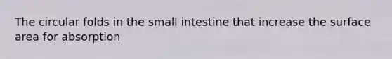 The circular folds in the small intestine that increase the surface area for absorption