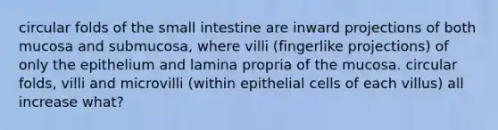 circular folds of the small intestine are inward projections of both mucosa and submucosa, where villi (fingerlike projections) of only the epithelium and lamina propria of the mucosa. circular folds, villi and microvilli (within epithelial cells of each villus) all increase what?