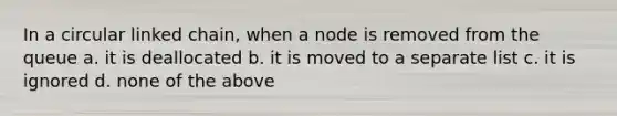 In a circular linked chain, when a node is removed from the queue a. it is deallocated b. it is moved to a separate list c. it is ignored d. none of the above