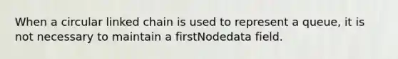 When a circular linked chain is used to represent a queue, it is not necessary to maintain a firstNodedata field.