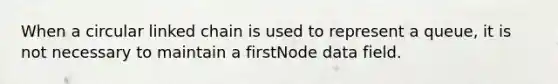 When a circular linked chain is used to represent a queue, it is not necessary to maintain a firstNode data field.