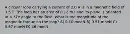 A circular loop carrying a current of 2.0 A is in a magnetic field of 3.5 T. The loop has an area of 0.12 m2 and its plane is oriented at a 37e angle to the field. What is the magnitude of the magnetic torque on the loop? A) 0.10 moeN B) 0.51 moeN C) 0.67 moeN D) 46 moeN