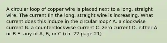 A circular loop of copper wire is placed next to a long, straight wire. The current Iin the long, straight wire is increasing. What current does this induce in the circular loop? A. a clockwise current B. a counterclockwise current C. zero current D. either A or B E. any of A, B, or C (ch. 22 page 21)