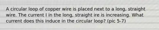 A circular loop of copper wire is placed next to a long, straight wire. The current I in the long, straight ire is increasing. What current does this induce in the circular loop? (pic 5-7)