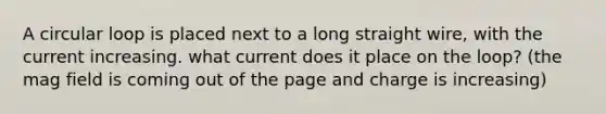 A circular loop is placed next to a long straight wire, with the current increasing. what current does it place on the loop? (the mag field is coming out of the page and charge is increasing)